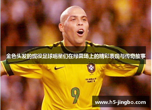 金色头发的现役足球明星们在绿茵场上的精彩表现与传奇故事