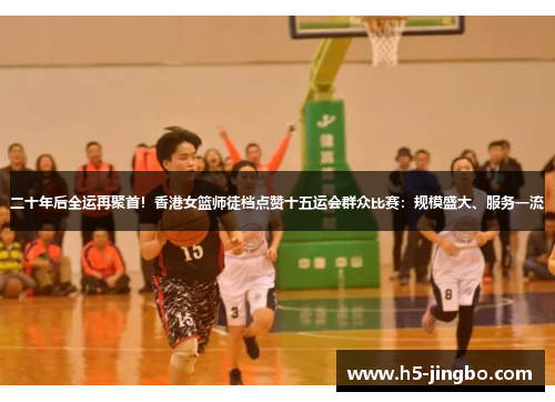 二十年后全运再聚首！香港女篮师徒档点赞十五运会群众比赛：规模盛大、服务一流